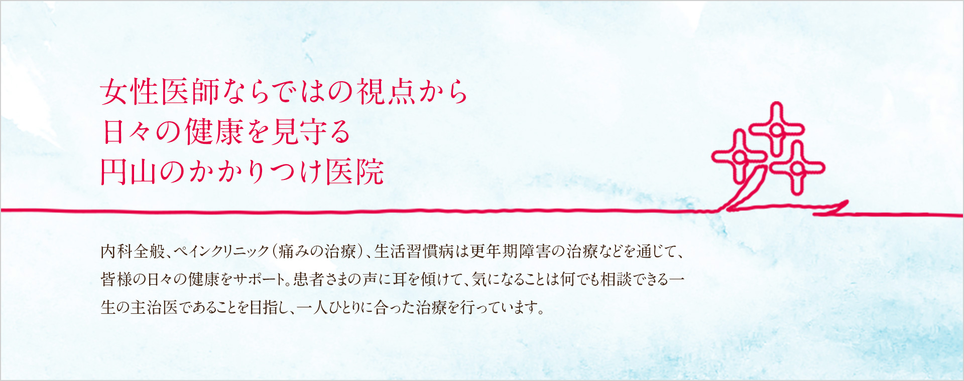 女性医師ならではの視点から日々の健康を見守る円山のかかりつけ医院 内科全般、ペインクリニック(痛みの治療)、生活習慣病は更年期障害の治療などを通じて、皆様の日々の健康をサポート。患者さまの声に耳を傾けて、気になることは何でも相談できる一生の主治医であることを目指し、一人ひとりに合った治療を行っています。