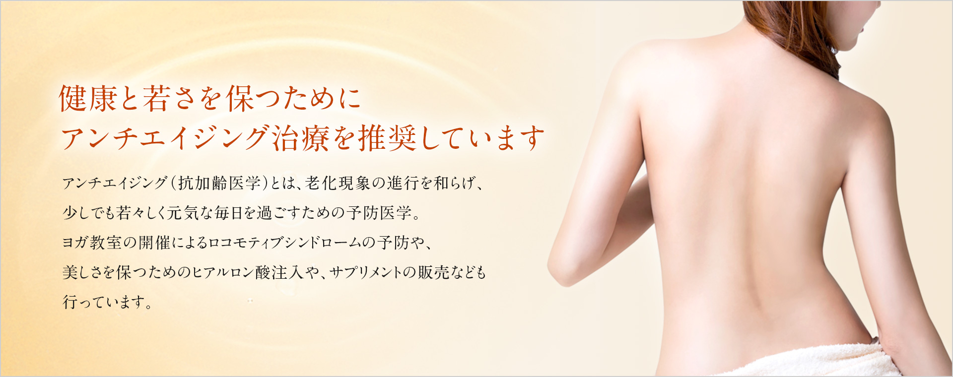 アンチエイジング(抗加齢医学)とは、老化現象の進行を和らげ、少しでも若々しく元気な毎日を過ごすための予防医学。ヨガ教室の開催によるロコモティブシンドロームの予防や、美しさを保つためのヒアルロン酸注入や、サプリメントの販売なども行っています。